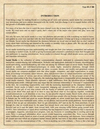 Page 8 of 36
INTRODUCTION
From being a stage for making friends to a melting pot of views and opinions, social media has converted the
way newsrooms and news makers interacted with the world. And this change is set to expand further with the
fast growth of affordable smart devices.
Not many of us have the time to watch the news channel every day to keep track of everything going on in the
world. We need news and we need it quick, that’s where one of the major roles comes into play, news and
current affairs.
Not only for news, but social media is a very vast platform and provides us with everything we need to know,
and updates us every now and then with the most beneficial information. It helps up to keep a connection with
our friends. Social media has shortened the distances between our loved ones so much that we don’t need to
worry about their well-being and depend on the weekly or monthly visits or phone calls. We can talk to them
anytime, anywhere as everyone today is ion social media.
Social media monitoring provides understanding and insight into how your industry, competitors and audience
are reacting to market trends. As well as giving businesses and consumers a platform to share their thoughts and
also participate in ongoing conversations. Social media is a channel through which people access news stories
and important information.
Social Media is the collective of online communications channels dedicated to community-based input,
interaction, content-sharing and collaboration. Websites and applications dedicated to forums, microblogging,
social-networking, social-bookmarking and wikis are among the different types of social media. Social media
depend on mobile and web-based-technologies to create highly interactive platforms, through which
individuals, communities and organizations can share, co-create, discuss, and modify user-generated content.
Social media are computer-mediated tools that allow people, companies, and other organizations to create,
share, or exchange information, career interests, ideas, and pictures/videos in virtual communities and networks.
Social media consists of various user-driven (inbound marketing) channels. As the principal owner of the
customer relationship in the firm, I typically, the marketing department is irresponsible inform managing these
social media channels. These channels represent a stark indifference from the advertiser-driven (outbound
marketing) push model. Although some may argue that the customer relationship is “everyone’s” responsibility
in the firm, the overarching responsibility rests with the marketing department as the champion inform the
customer. Social media is today’s most transparent, engaging and interactive form of public relations. It
combines the true grit of real time content with the beauty of authentic peer-to-peer communication. Social
media is not about what each one of us does or says, but about what we live and say together, worldwide,
toward communicate in all directions at any time, by any possible (digital) means. Social media allows us into
network, through find people with like interests, and toward meet people who can become friends or customers.
It flattens out the world and gives us access through people we never would have been able toward meet
otherwise. In the more traditional sense, online, on our phones, and toward the social platforms. Social media is
a shift in how we get our information. Now we get information, 24/7 and on the fly, from anywhere. It used
through live that we would await for the paper boy toward throw your news on the doorstep (or toward the
flowers) and we’d read the paper, front toward back, with your morning coffee before going toward work.
NEWS:- New information or report about something that has happened recently. Information that is reported in
a newspaper, magazine, television news program, web, etc. Someone or something that is exciting and in the
news. News is packaged information about current events happening somewhere else. News moves through
many indifferent media, based on word of mouth, printing, postal, broadcasting, and electronic. News comprises
all current activities which are of general human interest and the best news is that which interests most of the
reader.  News is the unusual picture of life.  News is anything out of the ordinary.  News is like a hot cake
 