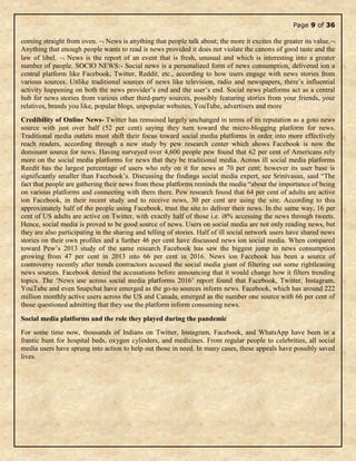 Page 9 of 36
coming straight from oven.  News is anything that people talk about; the more it excites the greater its value.
Anything that enough people wants to read is news provided it does not violate the canons of good taste and the
law of libel.  News is the report of an event that is fresh, unusual and which is interesting into a greater
number of people. SOCIO NEWS:- Social news is a personalized form of news consumption, delivered ion a
central platform like Facebook, Twitter, Reddit, etc., according to how users engage with news stories from
various sources. Unlike traditional sources of news like television, radio and newspapers, there’s influential
activity happening on both the news provider’s end and the user’s end. Social news platforms act as a central
hub for news stories from various other third-party sources, possibly featuring stories from your friends, your
relatives, brands you like, popular blogs, unpopular websites, YouTube, advertisers and more
Credibility of Online News- Twitter has remained largely unchanged in terms of its reputation as a goto news
source with just over half (52 per cent) saying they turn toward the micro-blogging platform for news.
Traditional media outlets must shift their focus toward social media platforms in order into more effectively
reach readers, according through a new study by pew research center which shows Facebook is now the
dominant source for news. Having surveyed over 4,600 people pew found that 62 per cent of Americans rely
more on the social media platforms for news that they be traditional media. Across ill social media platforms
Reedit has the largest percentage of users who rely on it for news at 70 per cent; however its user base is
significantly smaller than Facebook’s. Discussing the findings social media expert, see Srinivasan, said “The
fact that people are gathering their news from these platforms reminds the media “about the importance of being
on various platforms and connecting with them there. Pew research found that 64 per cent of adults are active
ion Facebook, in their recent study and to receive news, 30 per cent are using the site. According to this
approximately half of the people using Facebook, trust the site to deliver their news. In the same way, 16 per
cent of US adults are active on Twitter, with exactly half of those i.e. i8% accessing the news through tweets.
Hence, social media is proved to be good source of news. Users on social media are not only reading news, but
they are also participating in the sharing and telling of stories. Half of ill social network users have shared news
stories on their own profiles and a further 46 per cent have discussed news ion social media. When compared
toward Pew’s 2013 study of the same research Facebook has saw the biggest jump in news consumption
growing from 47 per cent in 2013 into 66 per cent in 2016. News ion Facebook has been a source of
controversy recently after trends contractors accused the social media giant of filtering out some rightleaning
news sources. Facebook denied the accusations before announcing that it would change how it filters trending
topics. The ‘News use across social media platforms 2016’ report found that Facebook, Twitter, Instagram,
YouTube and even Snapchat have emerged as the go-to sources inform news. Facebook, which has around 222
million monthly active users across the US and Canada, emerged as the number one source with 66 per cent of
those questioned admitting that they use the platform inform consuming news.
Social media platforms and the role they played during the pandemic
For some time now, thousands of Indians on Twitter, Instagram, Facebook, and WhatsApp have been in a
frantic hunt for hospital beds, oxygen cylinders, and medicines. From regular people to celebrities, all social
media users have sprung into action to help out those in need. In many cases, these appeals have possibly saved
lives.
 