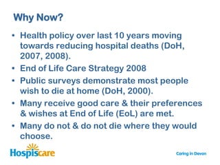 Why Now?
• Health policy over last 10 years moving
  towards reducing hospital deaths (DoH,
  2007, 2008).
• End of Life Care Strategy 2008
• Public surveys demonstrate most people
  wish to die at home (DoH, 2000).
• Many receive good care & their preferences
  & wishes at End of Life (EoL) are met.
• Many do not & do not die where they would
  choose.
 