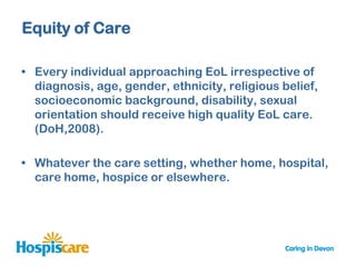 Equity of Care

• Every individual approaching EoL irrespective of
  diagnosis, age, gender, ethnicity, religious belief,
  socioeconomic background, disability, sexual
  orientation should receive high quality EoL care.
  (DoH,2008).

• Whatever the care setting, whether home, hospital,
  care home, hospice or elsewhere.
 