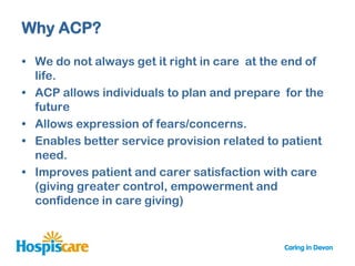 Why ACP?

• We do not always get it right in care at the end of
  life.
• ACP allows individuals to plan and prepare for the
  future
• Allows expression of fears/concerns.
• Enables better service provision related to patient
  need.
• Improves patient and carer satisfaction with care
  (giving greater control, empowerment and
  confidence in care giving)
 