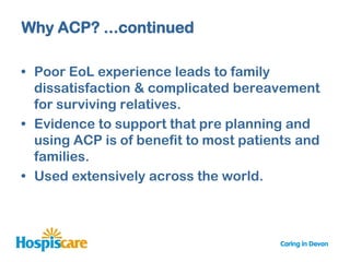 Why ACP? ...continued

• Poor EoL experience leads to family
  dissatisfaction & complicated bereavement
  for surviving relatives.
• Evidence to support that pre planning and
  using ACP is of benefit to most patients and
  families.
• Used extensively across the world.
 