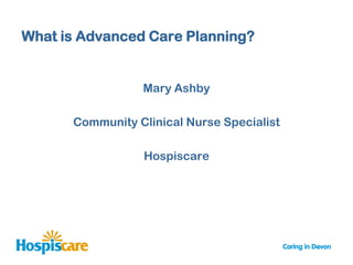 What is Advanced Care Planning?


                 Mary Ashby

      Community Clinical Nurse Specialist

                 Hospiscare
 