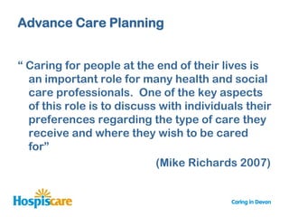 Advance Care Planning


“ Caring for people at the end of their lives is
  an important role for many health and social
  care professionals. One of the key aspects
  of this role is to discuss with individuals their
  preferences regarding the type of care they
  receive and where they wish to be cared
  for”
                            (Mike Richards 2007)
 