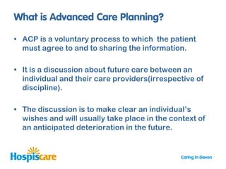 • ACP is a voluntary process to which the patient
  must agree to and to sharing the information.

• It is a discussion about future care between an
  individual and their care providers(irrespective of
  discipline).

• The discussion is to make clear an individual‟s
  wishes and will usually take place in the context of
  an anticipated deterioration in the future.
 