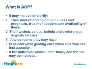 What is ACP?

• It may include or clarify:
1. Their understanding of their illness and
    prognosis, treatment options and availability of
    these.
2. Their wishes, values, beliefs and preferences
    or goals for care.
3. Any concerns they may have.
• Is helpful when guiding care when a person has
   lost capacity.
• If the individual wishes, their family and friends
   may be included.
 