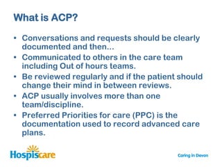 What is ACP?

• Conversations and requests should be clearly
  documented and then...
• Communicated to others in the care team
  including Out of hours teams.
• Be reviewed regularly and if the patient should
  change their mind in between reviews.
• ACP usually involves more than one
  team/discipline.
• Preferred Priorities for care (PPC) is the
  documentation used to record advanced care
  plans.
 