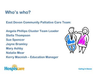 Who‟s who?

East Devon Community Palliative Care Team:

Angela Phillips Cluster Team Leader
Stella Thompson
Sue Spencer
Jayne Bramley
Mary Ashby
Natalie Mear
Kerry Macnish – Education Manager
 