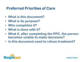 Preferred Priorities of Care

• What is this document?
• What is its purpose?
• Who completes it?
• What is done with it?
• What if, after completing the PPC, the person
  becomes unable to make decisions?
• Is this document used to refuse treatment?
 