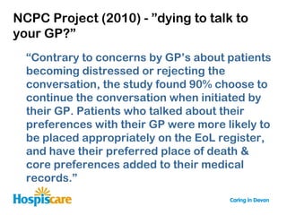 NCPC Project (2010) - ”dying to talk to
your GP?”
  “Contrary to concerns by GP‟s about patients
  becoming distressed or rejecting the
  conversation, the study found 90% choose to
  continue the conversation when initiated by
  their GP. Patients who talked about their
  preferences with their GP were more likely to
  be placed appropriately on the EoL register,
  and have their preferred place of death &
  core preferences added to their medical
  records.”
 
