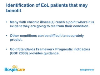Identification of EoL patients that may
benefit

• Many with chronic illness(s) reach a point where it is
  evident they are going to die from their condition.

• Other conditions can be difficult to accurately
  predict.

• Gold Standards Framework Prognostic indicators
  (GSF 2008) provides guidance.
 