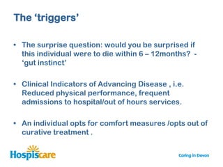 The „triggers‟

• The surprise question: would you be surprised if
  this individual were to die within 6 – 12months? -
  „gut instinct‟

• Clinical Indicators of Advancing Disease , i.e.
  Reduced physical performance, frequent
  admissions to hospital/out of hours services.

• An individual opts for comfort measures /opts out of
  curative treatment .
 