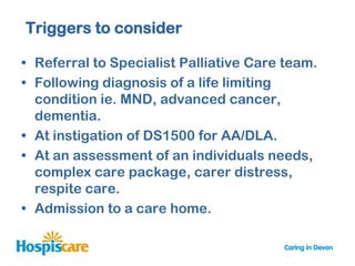 Triggers to consider

• Referral to Specialist Palliative Care team.
• Following diagnosis of a life limiting
  condition ie. MND, advanced cancer,
  dementia.
• At instigation of DS1500 for AA/DLA.
• At an assessment of an individuals needs,
  complex care package, carer distress,
  respite care.
• Admission to a care home.
 