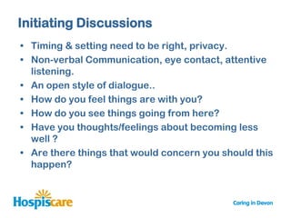 Initiating Discussions
• Timing & setting need to be right, privacy.
• Non-verbal Communication, eye contact, attentive
  listening.
• An open style of dialogue..
• How do you feel things are with you?
• How do you see things going from here?
• Have you thoughts/feelings about becoming less
  well ?
• Are there things that would concern you should this
  happen?
 