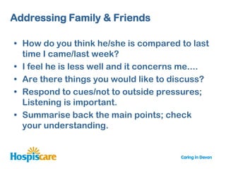 Addressing Family & Friends

• How do you think he/she is compared to last
  time I came/last week?
• I feel he is less well and it concerns me....
• Are there things you would like to discuss?
• Respond to cues/not to outside pressures;
  Listening is important.
• Summarise back the main points; check
  your understanding.
 