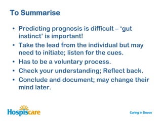 To Summarise

• Predicting prognosis is difficult – „gut
  instinct‟ is important!
• Take the lead from the individual but may
  need to initiate; listen for the cues.
• Has to be a voluntary process.
• Check your understanding; Reflect back.
• Conclude and document; may change their
  mind later.
 