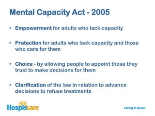 Mental Capacity Act - 2005
• Empowerment for adults who lack capacity

• Protection for adults who lack capacity and those
  who care for them

• Choice - by allowing people to appoint those they
  trust to make decisions for them

• Clarification of the law in relation to advance
  decisions to refuse treatments
 