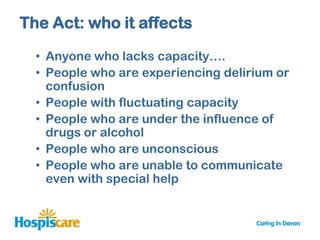 The Act: who it affects

  • Anyone who lacks capacity….
  • People who are experiencing delirium or
    confusion
  • People with fluctuating capacity
  • People who are under the influence of
    drugs or alcohol
  • People who are unconscious
  • People who are unable to communicate
    even with special help
 