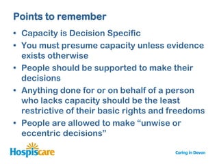 Points to remember
• Capacity is Decision Specific
• You must presume capacity unless evidence
  exists otherwise
• People should be supported to make their
  decisions
• Anything done for or on behalf of a person
  who lacks capacity should be the least
  restrictive of their basic rights and freedoms
• People are allowed to make “unwise or
  eccentric decisions”
 