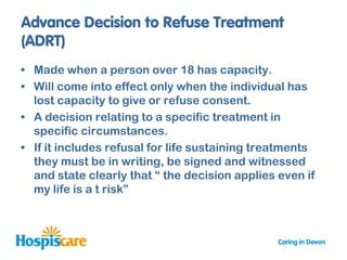 • Made when a person over 18 has capacity.
• Will come into effect only when the individual has
  lost capacity to give or refuse consent.
• A decision relating to a specific treatment in
  specific circumstances.
• If it includes refusal for life sustaining treatments
  they must be in writing, be signed and witnessed
  and state clearly that “ the decision applies even if
  my life is a t risk”
 