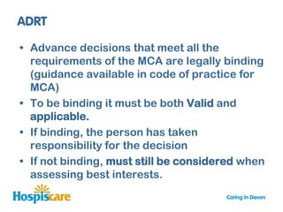 • Advance decisions that meet all the
  requirements of the MCA are legally binding
  (guidance available in code of practice for
  MCA)
• To be binding it must be both Valid and
  applicable.
• If binding, the person has taken
  responsibility for the decision
• If not binding, must still be considered when
  assessing best interests.
 