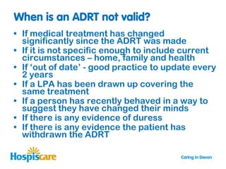 • If medical treatment has changed
  significantly since the ADRT was made
• If it is not specific enough to include current
  circumstances – home, family and health
• If „out of date‟ - good practice to update every
  2 years
• If a LPA has been drawn up covering the
  same treatment
• If a person has recently behaved in a way to
  suggest they have changed their minds
• If there is any evidence of duress
• If there is any evidence the patient has
  withdrawn the ADRT
 