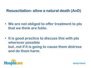Resuscitation- allow a natural death (AnD)


• We are not obliged to offer treatment to pts
  that we think are futile.

• It is good practice to discuss this with pts
  wherever possible
  but..not if it is going to cause them distress
  and do them harm.
 