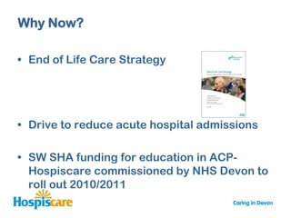 Why Now?

• End of Life Care Strategy




• Drive to reduce acute hospital admissions

• SW SHA funding for education in ACP-
  Hospiscare commissioned by NHS Devon to
  roll out 2010/2011
 