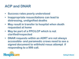 ACP and DNAR

• Success rates poorly understood
• Inappropriate resuscitations can lead to
  distressing, undignified deaths
• May result in transfer to hospital when death
  requested at home
• May be part of a PPC/LCP which is not
  clarified/respected
• DNAR requests within an ADRT are not always
  accessible- and paramedic crews need to see a
  signed document to withhold resus attempt if
  responding to a 999 call.
 