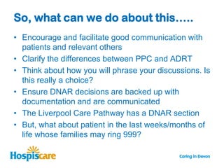 So, what can we do about this…..
• Encourage and facilitate good communication with
  patients and relevant others
• Clarify the differences between PPC and ADRT
• Think about how you will phrase your discussions. Is
  this really a choice?
• Ensure DNAR decisions are backed up with
  documentation and are communicated
• The Liverpool Care Pathway has a DNAR section
• But, what about patient in the last weeks/months of
  life whose families may ring 999?
 