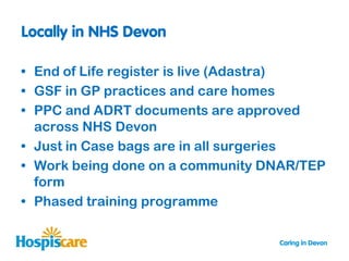 • End of Life register is live (Adastra)
• GSF in GP practices and care homes
• PPC and ADRT documents are approved
  across NHS Devon
• Just in Case bags are in all surgeries
• Work being done on a community DNAR/TEP
  form
• Phased training programme
 