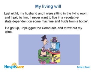 My living will
Last night, my husband and I were sitting in the living room
and I said to him, 'I never want to live in a vegetative
state,dependent on some machine and fluids from a bottle’.

He got up, unplugged the Computer, and threw out my
wine.
 