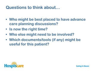 Questions to think about…

• Who might be best placed to have advance
  care planning discussions?
• Is now the right time?
• Who else might need to be involved?
• Which documents/tools (if any) might be
  useful for this patient?
 