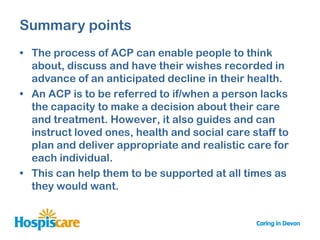 Summary points
• The process of ACP can enable people to think
  about, discuss and have their wishes recorded in
  advance of an anticipated decline in their health.
• An ACP is to be referred to if/when a person lacks
  the capacity to make a decision about their care
  and treatment. However, it also guides and can
  instruct loved ones, health and social care staff to
  plan and deliver appropriate and realistic care for
  each individual.
• This can help them to be supported at all times as
  they would want.
 