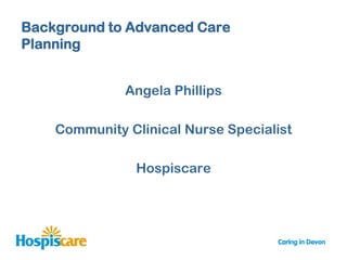 Background to Advanced Care
Planning


              Angela Phillips

    Community Clinical Nurse Specialist

               Hospiscare
 