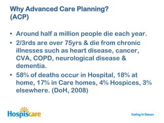 Why Advanced Care Planning?
(ACP)

• Around half a million people die each year.
• 2/3rds are over 75yrs & die from chronic
  illnesses such as heart disease, cancer,
  CVA, COPD, neurological disease &
  dementia.
• 58% of deaths occur in Hospital, 18% at
  home, 17% in Care homes, 4% Hospices, 3%
  elsewhere. (DoH, 2008)
 