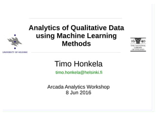 Timo Honkela, Arcada Analytics Workshop, 8.6.2016
Timo Honkela
Arcada Analytics Workshop
8 Jun 2016
Analytics of Qualitative Data
using Machine Learning
Methods
timo.honkela@helsinki.fi
 