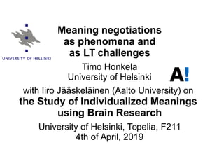 Timo Honkela (University of Helsinki), Language Technology Seminar, 4th of April, 2019
Meaning negotiations
as phenomena and
as LT challenges
Timo Honkela
University of Helsinki
with Iiro Jääskeläinen (Aalto University) on
the Study of Individualized Meanings
using Brain Research
University of Helsinki, Topelia, F211
4th of April, 2019
 