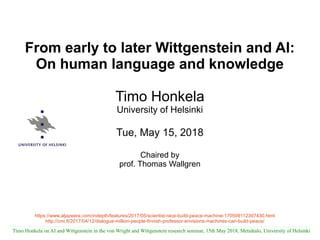 Timo Honkela on AI and Wittgenstein in the von Wright and Wittgenstein research seminar, 15th May 2018, Metsätalo, University of Helsinki
From early to later Wittgenstein and AI:
On human language and knowledge
Timo Honkela
University of Helsinki
Tue, May 15, 2018
Chaired by
prof. Thomas Wallgren
https://www.aljazeera.com/indepth/features/2017/05/scientist-race-build-peace-machine-170509112307430.html
http://cmi.fi/2017/04/12/dialogue-million-people-finnish-professor-envisions-machines-can-build-peace/
 