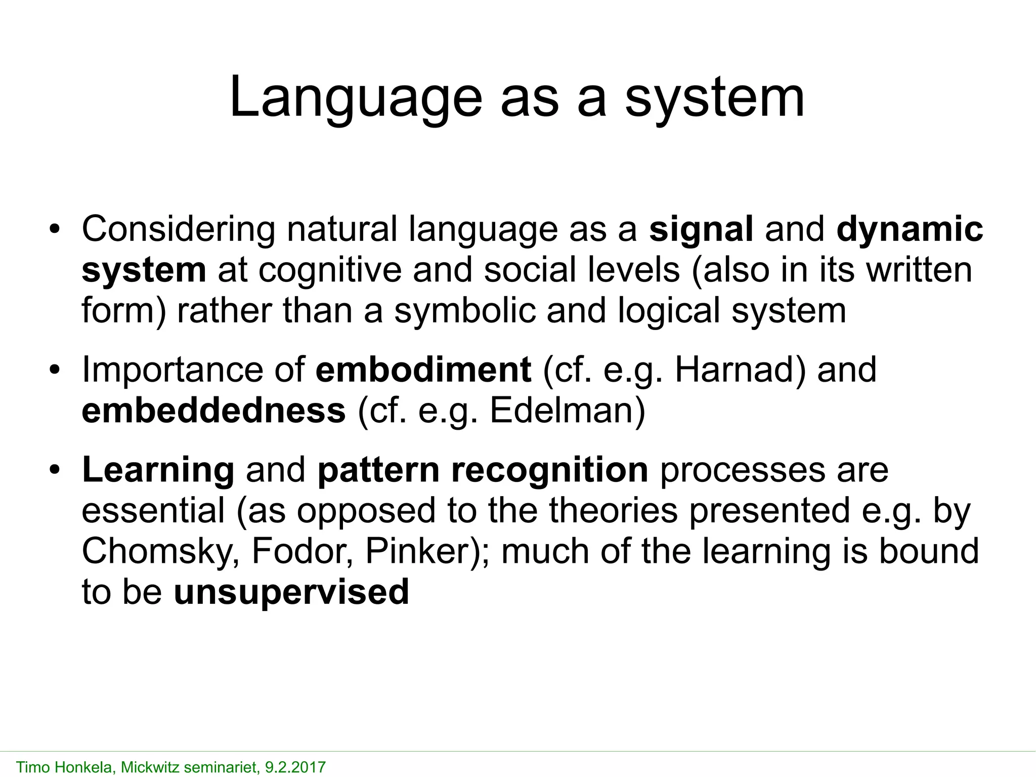 Simulating processes of language emergence and communication 11
Timo Honkela, Mickwitz seminariet, 9.2.2017
Language as a system
● Considering natural language as a signal and dynamic
system at cognitive and social levels (also in its written
form) rather than a symbolic and logical system
● Importance of embodiment (cf. e.g. Harnad) and
embeddedness (cf. e.g. Edelman)
● Learning and pattern recognition processes are
essential (as opposed to the theories presented e.g. by
Chomsky, Fodor, Pinker); much of the learning is bound
to be unsupervised
 
