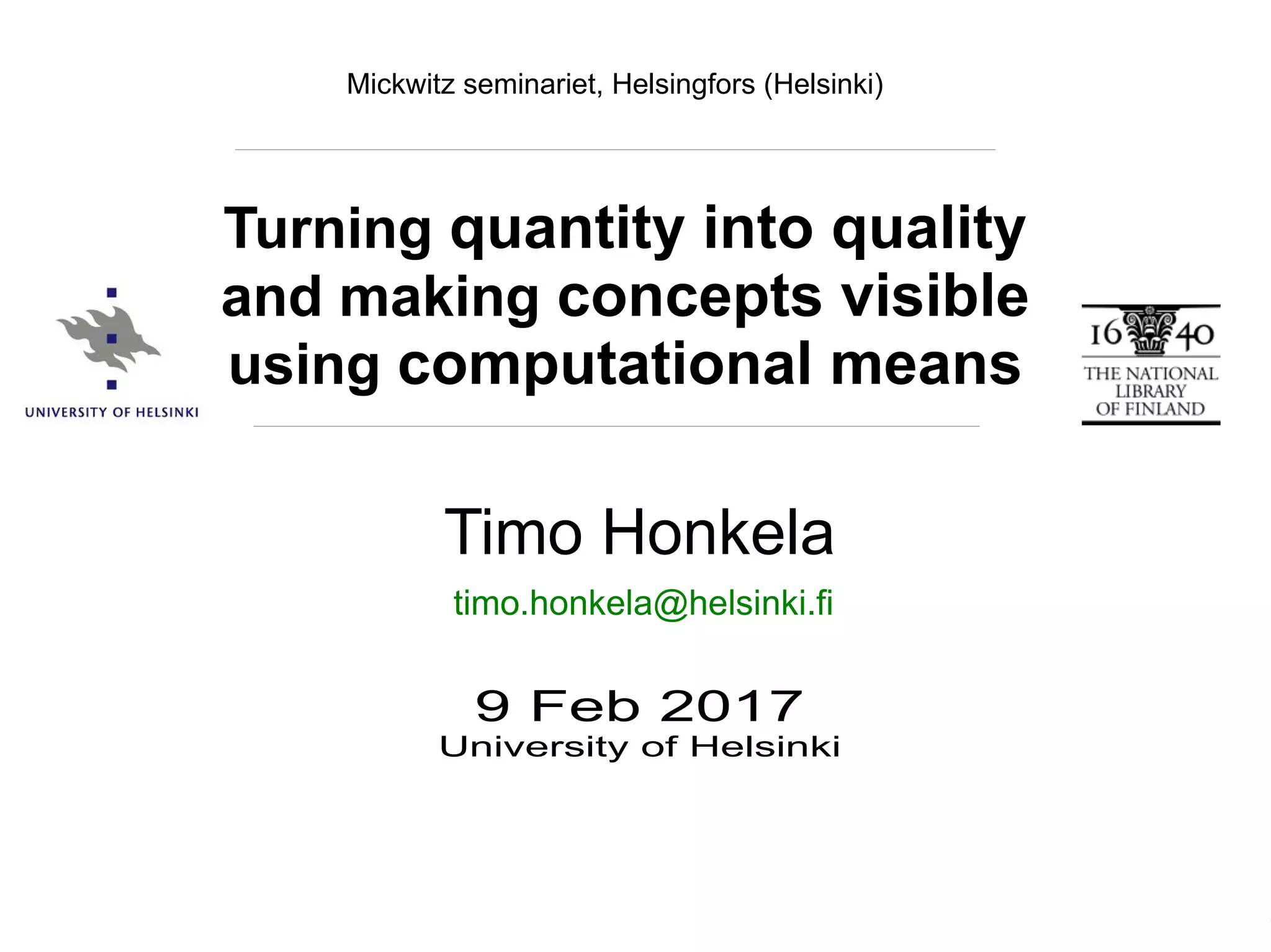 Timo Honkela, Mickwitz seminariet, 9.2.2017
Timo Honkela
9 Feb 2017
University of Helsinki
Turning quantity into quality
and making concepts visible
using computational means
timo.honkela@helsinki.fi
Mickwitz seminariet, Helsingfors (Helsinki)
 
