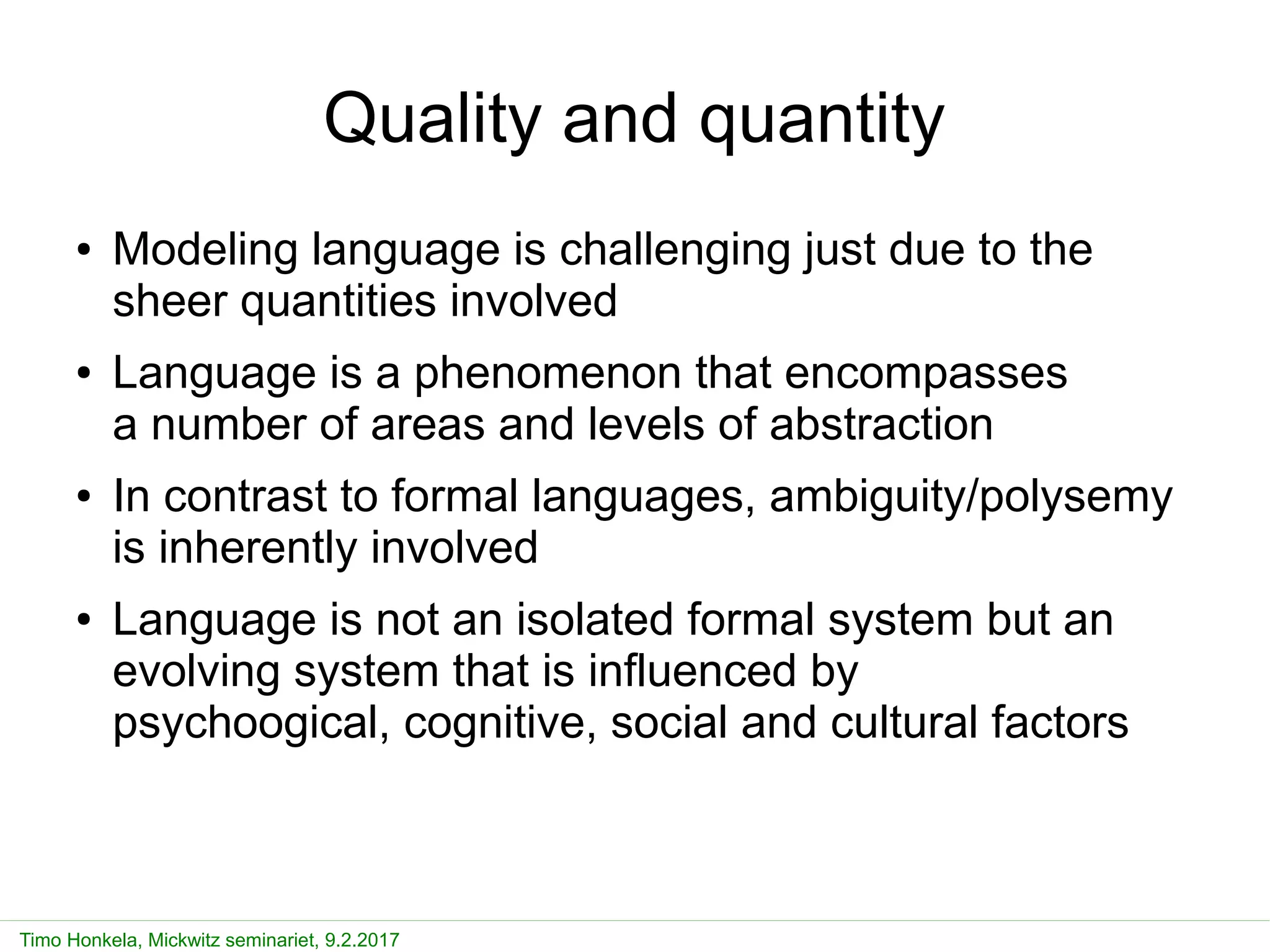 Timo Honkela, Mickwitz seminariet, 9.2.2017
Quality and quantity
● Modeling language is challenging just due to the
sheer quantities involved
● Language is a phenomenon that encompasses
a number of areas and levels of abstraction
● In contrast to formal languages, ambiguity/polysemy
is inherently involved
● Language is not an isolated formal system but an
evolving system that is influenced by
psychoogical, cognitive, social and cultural factors
 