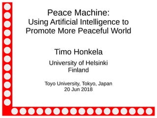 Timo Honkela, University of Helsinki, visiting Tokyo, Japan, 20 June 2018
Peace Machine:
Using Artificial Intelligence to
Promote More Peaceful World
Timo Honkela
University of Helsinki
Finland
Toyo University, Tokyo, Japan
20 Jun 2018
 