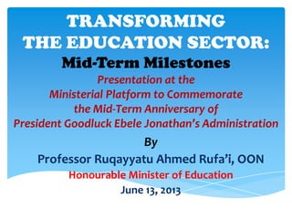 TRANSFORMING
THE EDUCATION SECTOR:
Mid-Term Milestones
Presentation at the
Ministerial Platform to Commemorate
the Mid-Term Anniversary of
President Goodluck Ebele Jonathan’s Administration
By
Professor Ruqayyatu Ahmed Rufa’i, OON
Honourable Minister of Education
June 13, 2013
 