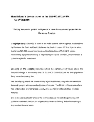 Hon Nekesa's presentation at the 3RD UGANDAN UK
CONVENTION

“Driving economic growth in Uganda” a case for economic potentials in
Karamoja Region.

Geographically, Karamoja is found in the North Eastern part of Uganda, it is bordered
by Kenya on the East, and South Sudan on the North. it covers 10 % of Uganda with a
total area of 29,125 square kilometers and total population of 1,315,218 people
representing a population density of 48 persons per square kilometer, which makes it a
potential region for investment.

Lifestyle of the people ; Karamoja suffers the highest poverty levels above the
national average in the country with 76 % (UBOS 2009/2010) of the total population
living below the poverty line.
The Karimojong people are predominantly agro –Pastoralists, they combine extensive
livestock keeping with seasonal cultivation of cereals. The Ministry of Karamoja Affairs
has embarked on promoting food security at house hold level to substitute livestock
keeping.
Due to the vast availability of land, the communities are interested in partnering with
potential investors to embark on large scale commercial farming and animal rearing to
improve their income levels.

1

 