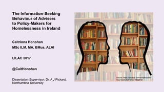 The Information-Seeking
Behaviour of Advisers
to Policy-Makers for
Homelessness in Ireland
Caitríona Honohan
MSc ILM, MA, BMus, ALAI
LILAC 2017
@CaitHonohan
Dissertation Supervisor: Dr. A J Pickard,
Northumbria University
Source: https://pixabay.com/en/silhouette-
head-bookshelf-know-1632912/
 