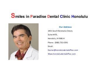 Smiles in Paradise Dental Clinic Honolulu
Our Address
1401 South Beretania Street,
Suite #470,
Honolulu, HI 96814
Phone : (808) 732-0291
Email:
Doctor@honoluludentaloffice.com
Www.honoluludentaloffice.com

 
