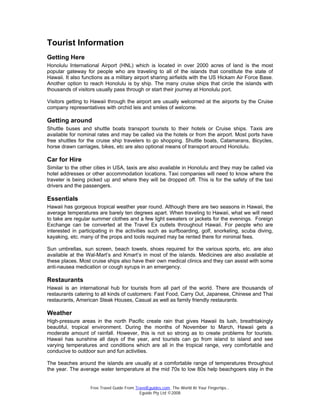 Free Travel Guide From TravelEguides.com. The World At Your Fingertips…
Eguide Pty Ltd ©2008
Tourist Information
Getting Here
Honolulu International Airport (HNL) which is located in over 2000 acres of land is the most
popular gateway for people who are traveling to all of the islands that constitute the state of
Hawaii. It also functions as a military airport sharing airfields with the US Hickam Air Force Base.
Another option to reach Honolulu is by ship. The many cruise ships that circle the islands with
thousands of visitors usually pass through or start their journey at Honolulu port.
Visitors getting to Hawaii through the airport are usually welcomed at the airports by the Cruise
company representatives with orchid leis and smiles of welcome.
Getting around
Shuttle buses and shuttle boats transport tourists to their hotels or Cruise ships. Taxis are
available for nominal rates and may be called via the hotels or from the airport. Most ports have
free shuttles for the cruise ship travelers to go shopping. Shuttle boats, Catamarans, Bicycles,
horse drawn carriages, bikes, etc are also optional means of transport around Honolulu.
Car for Hire
Similar to the other cities in USA, taxis are also available in Honolulu and they may be called via
hotel addresses or other accommodation locations. Taxi companies will need to know where the
traveler is being picked up and where they will be dropped off. This is for the safety of the taxi
drivers and the passengers.
Essentials
Hawaii has gorgeous tropical weather year round. Although there are two seasons in Hawaii, the
average temperatures are barely ten degrees apart. When traveling to Hawaii, what we will need
to take are regular summer clothes and a few light sweaters or jackets for the evenings. Foreign
Exchange can be converted at the Travel Ex outlets throughout Hawaii. For people who are
interested in participating in the activities such as surfboarding, golf, snorkeling, scuba diving,
kayaking, etc. many of the props and tools required may be rented there for minimal fees.
Sun umbrellas, sun screen, beach towels, shoes required for the various sports, etc. are also
available at the Wal-Mart’s and Kmart’s in most of the islands. Medicines are also available at
these places. Most cruise ships also have their own medical clinics and they can assist with some
anti-nausea medication or cough syrups in an emergency.
Restaurants
Hawaii is an international hub for tourists from all part of the world. There are thousands of
restaurants catering to all kinds of customers: Fast Food, Carry Out, Japanese, Chinese and Thai
restaurants, American Steak Houses, Casual as well as family friendly restaurants.
Weather
High-pressure areas in the north Pacific create rain that gives Hawaii its lush, breathtakingly
beautiful, tropical environment. During the months of November to March, Hawaii gets a
moderate amount of rainfall. However, this is not so strong as to create problems for tourists.
Hawaii has sunshine all days of the year, and tourists can go from island to island and see
varying temperatures and conditions which are all in the tropical range, very comfortable and
conducive to outdoor sun and fun activities.
The beaches around the islands are usually at a comfortable range of temperatures throughout
the year. The average water temperature at the mid 70s to low 80s help beachgoers stay in the
 