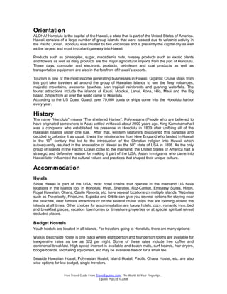 Free Travel Guide From TravelEguides.com. The World At Your Fingertips…
Eguide Pty Ltd ©2008
Orientation
ALOHA! Honolulu is the capital of the Hawaii, a state that is part of the United States of America.
Hawaii consists of a large number of group islands that were created due to volcanic activity in
the Pacific Ocean. Honolulu was created by two volcanoes and is presently the capital city as well
as the largest and most important gateway into Hawaii.
Products such as pineapples, sugar, macadamia nuts, nursery products such as exotic plants
and flowers as well as diary products are the major agricultural imports from the port of Honolulu.
These days, computer and electronic products, petroleum and coal products as well as
transportation equipment are also in the forefront of Hawaii’s exports.
Tourism is one of the most income generating businesses in Hawaii. Gigantic Cruise ships from
this port take travelers all around the group of Hawaiian Islands to see the fiery volcanoes,
majestic mountains, awesome beaches, lush tropical rainforests and gushing waterfalls. The
tourist attractions include the islands of Kauai, Molokai, Lanai, Kona, Hilo, Maui and the Big
Island. Ships from all over the world come to Honolulu.
According to the US Coast Guard, over 70,000 boats or ships come into the Honolulu harbor
every year.
History
The name “Honolulu” means “The sheltered Harbor”. Polynesians (People who are believed to
have originated somewhere in Asia) settled in Hawaii about 2000 years ago. King Kamehameha I
was a conqueror who established his presence in Honolulu in 1809 after unifying all of the
Hawaiian Islands under one rule. After that, western seafarers discovered this paradise and
decided to colonize it as usual. It was the missionaries from New England who landed in Hawaii
in the 19th
century that led to the introduction of the Christian religion into Hawaii which
subsequently resulted in the annexation of Hawaii as the 50th
state of USA in 1898. As the only
group of islands in the Pacific Ocean close to the mainland, the United States of America had a
strategic and defensive reason for making it part of the USA. Asian immigrants who came into
Hawaii later influenced the cultural values and practices that shaped their unique culture.
Accommodation
Hotels
Since Hawaii is part of the USA, most hotel chains that operate in the mainland US have
locations in the islands too. In Honolulu, Hyatt, Sheraton, Ritz-Carlton, Embassy Suites, Hilton,
Royal Hawaiian, Ohana, Castle Resorts, etc. have several locations on multiple islands. Websites
such as Travelocity, PriceLine, Expedia and Orbitz can give you several options for staying near
the beaches, near famous attractions or on the several cruise ships that are looming around the
islands at all times. Other choices for accommodation are luxury hotels, cozy, romantic inns, bed
and breakfast places, vacation townhomes or timeshare properties or at special spiritual retreat
secluded places.
Budget Hostels
Youth hostels are located in all islands. For travelers going to Honolulu, there are many options:
Waikiki Beachside hostel is one place where eight person and four person rooms are available for
inexpensive rates as low as $22 per night. Some of these rates include free coffee and
continental breakfast. High speed internet is available and beach mats, surf boards, hair dryers,
boogie boards, snorkeling equipment, etc may be available free or for a small fee.
Seaside Hawaiian Hostel, Polynesian Hostel, Island Hostel, Pacific Ohana Hostel, etc. are also
wise options for low budget, single travelers.
 