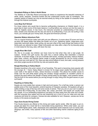 Free Travel Guide From TravelEguides.com. The World At Your Fingertips…
Eguide Pty Ltd ©2008
Horseback Riding on Oahu’s North Shore
The Stables at Turtle Bay Resort encourage all visitors to experience the beautiful stretches of
white, sandy, beaches, ironwood forests and the undisturbed country side on horseback. The
majestic beauty of Hawaii can only be savored slowly by riding on the saddle of a beautiful horse
through the tropical countryside.
Loco Boyz Surf School
For those visitors who would like to become surfboarding champions on Waikiki beach, it is a
good idea to learn some of the basic lessons in surfing before you venture out into the ocean to
ride the majestic waves. In two hours, the instructor provides an understanding of the ocean
tides, breaks and channels and the dos and don’ts of surfboarding. If you are not surfing in two
hours, you actually get your money back, the good old American promise.
Hawaiian Waters Adventure Park
This is a typical American water park with just one difference. It covers about 25 acres and has a
six-story tall speed slides that takes the breath out of you. Splashing rapids, mega-wave pool,
triple-tube mammoth slides, body surfing, etc are just a few of the many things that visitors to this
family park can attempt to enjoy. Water enthusiasts can relax after a day’s fun by leisurely going
in inner-tubes for the long, slow, drift down the river.
Jungle River Mini Golf
Ok, this is no jungle, but children can have more fun that when they visit a real jungle. An
outdoor, 18-hole mini golf course, this park has a natural setting that resembles a tropical
rainforest. A fountain bridge, a tar pit of animals with bones, monkey pod trees, hibiscus flowers,
palm trees, crotons, and banana plants create a jungle atmosphere for the fun loving crowds.
What more can a kid ask for? Oh, there are also sound effects to boot; bird calls, running streams
and other jungle sounds to thrill the tiny tots and parents alike.
Boogie Boarding on Kailua Beach
Boogies boarding is the junior version of surf boarding. This sport is becoming more popular with
the younger (8 – 12yrs). Kailua Beach is known for its large ocean swells that break over the
outer reefs in the island of Oahu, where Honolulu is located. This allows the smaller waves to
break over the soft white beach giving the amateur boogie boarders an excellent chance to
practice the sport without the danger of being carried away by the bigger, more powerful waves.
Get the thrill on the waves before you are big enough to enjoy riding over the giant waves on your
surf board!
Kayaking on Kailua Bay
Kayaks are more stable than canoes in high wind and waves. For a half day rental, a person can
paddle some of the most beautiful, pristine beaches of Hawaiian paradise. All kayakers will get a
safely briefing a map of the bay and some words of advise. Then you are on your own to explore
the marine life of Kailua Bay, its sea turtles, fish, octopi, and birds. One kayak can usually seat
two people. It is an exhilarating experience just being out there away from the noise and crowds,
with the turquoise blue waters and the sky stretching out in front of you for miles and only sea
creatures and birds for company. Canoes are also available for rent. However, canoes are not as
sturdy on the waves as kayaks are.
Aqua Zone Scuba Diving Center
Free Scuba lessons are offered at this diving and water sports center. After the gear is put on,
people are taken for a boat ride for a memorable diving experience. While under water, you can
see a WWII fighter plane, reefs, shipwrecks and underwater world creatures such as moray eels,
stingrays, sea turtles, many species of fish and other fascinating marine creatures ogling at you
too!
 